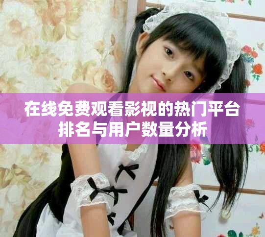 在线免费观看影视的热门平台排名与用户数量分析
