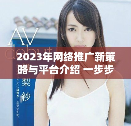 2023年网络推广新策略与平台介绍 一步步引导您成功入驻