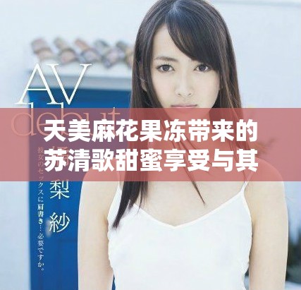 天美麻花果冻带来的苏清歌甜蜜享受与其他美食体验