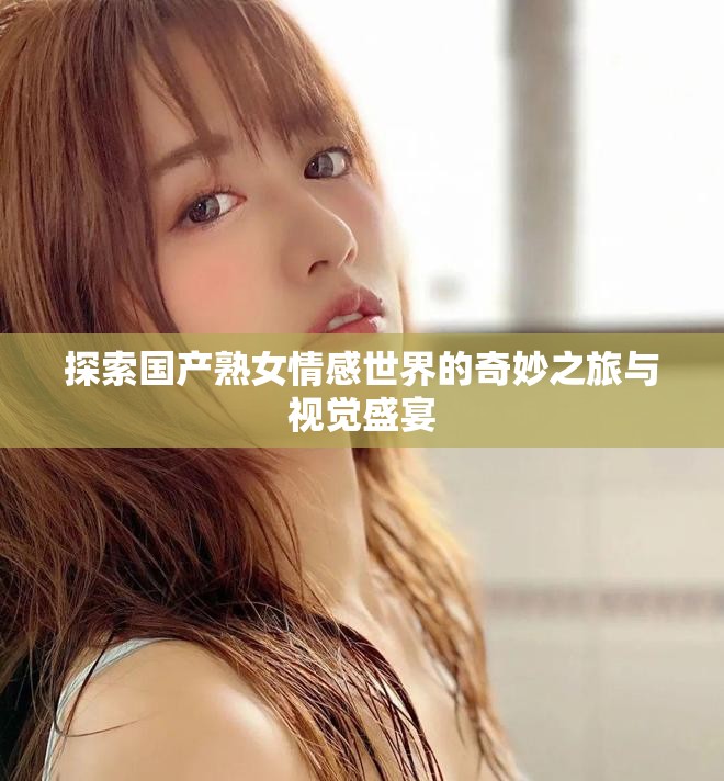 探索国产熟女情感世界的奇妙之旅与视觉盛宴