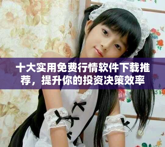 十大实用免费行情软件下载推荐，提升你的投资决策效率