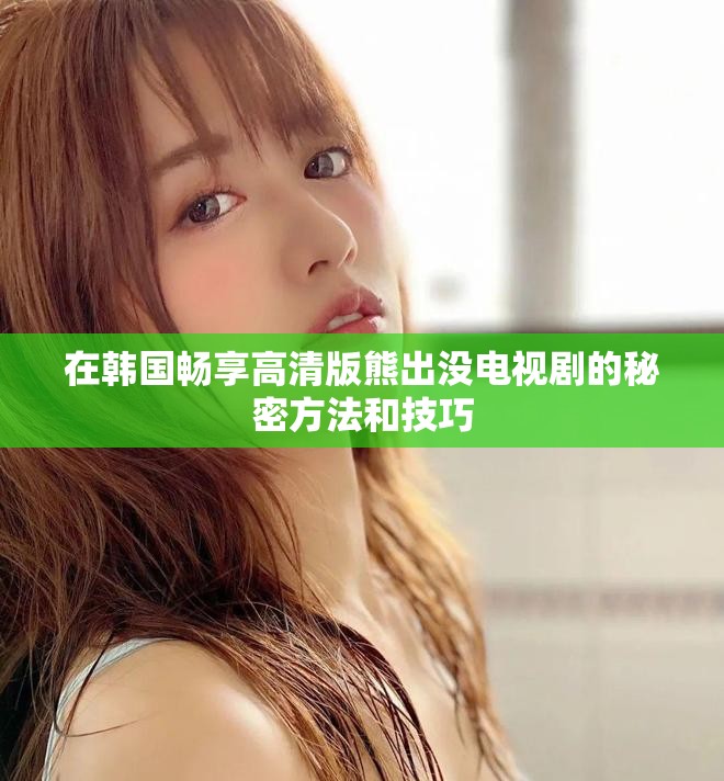 在韩国畅享高清版熊出没电视剧的秘密方法和技巧