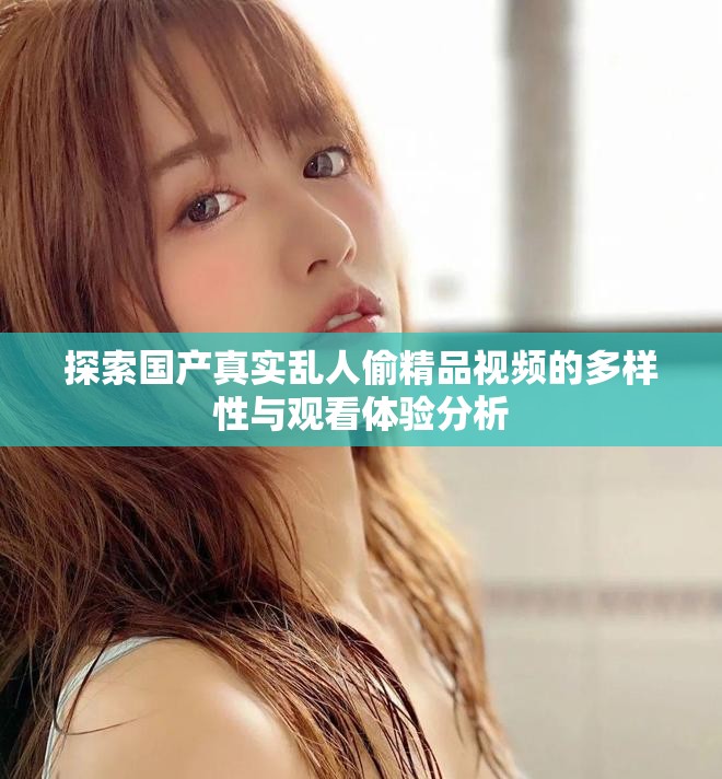 探索国产真实乱人偷精品视频的多样性与观看体验分析
