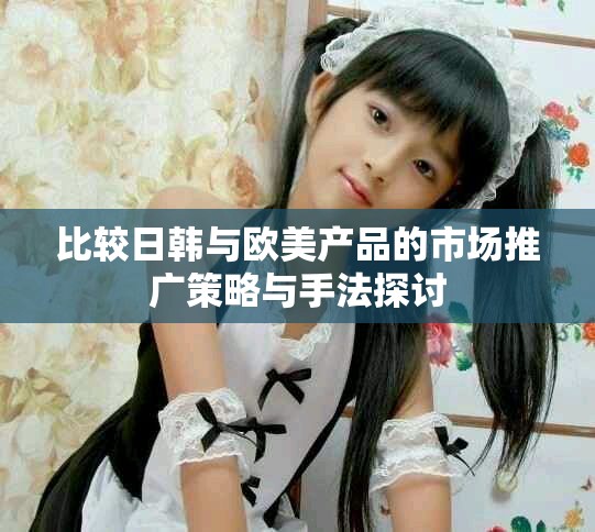 比较日韩与欧美产品的市场推广策略与手法探讨