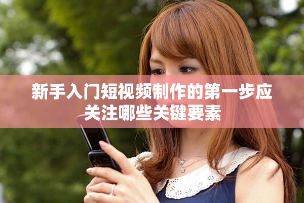 新手入门短视频制作的第一步应关注哪些关键要素