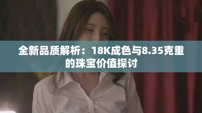 全新品质解析：18K成色与8.35克重的珠宝价值探讨