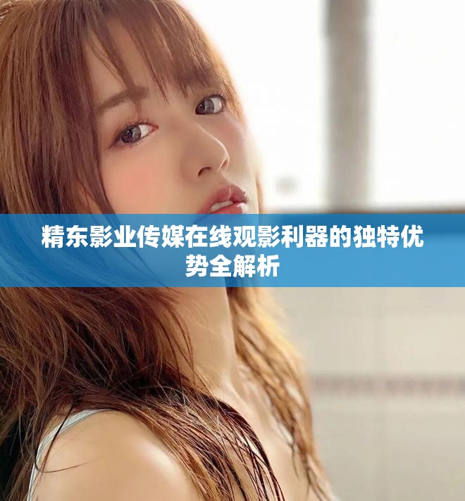 精东影业传媒在线观影利器的独特优势全解析