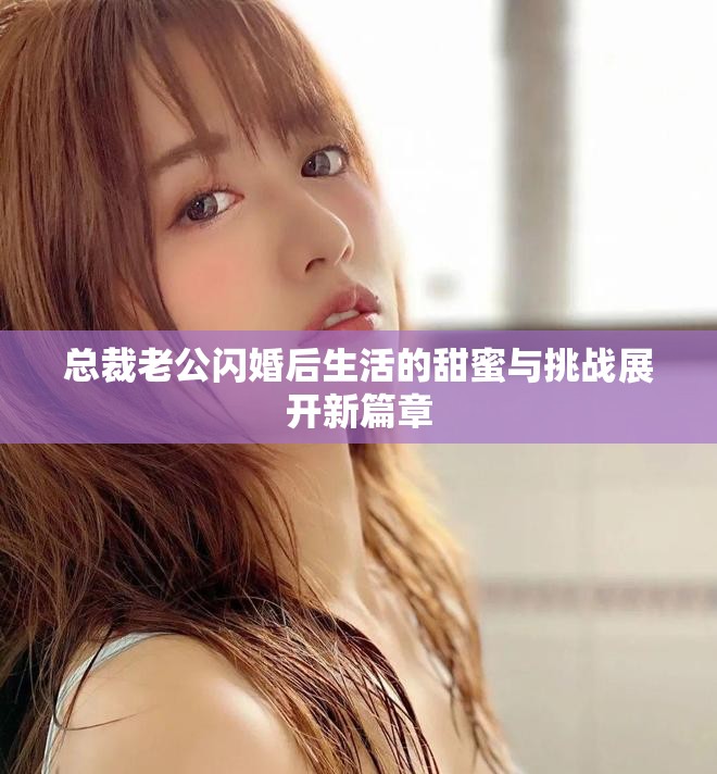 总裁老公闪婚后生活的甜蜜与挑战展开新篇章