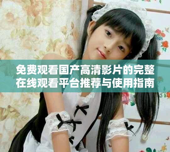 免费观看国产高清影片的完整在线观看平台推荐与使用指南