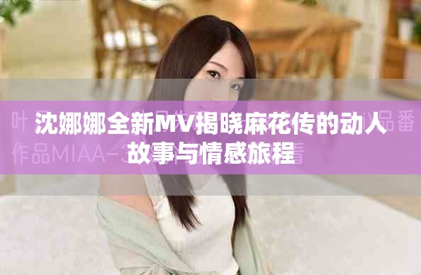 沈娜娜全新MV揭晓麻花传的动人故事与情感旅程