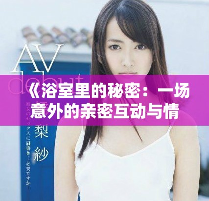 《浴室里的秘密：一场意外的亲密互动与情感交织》