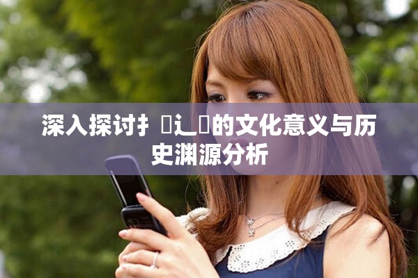 深入探讨扌喿辶畐的文化意义与历史渊源分析