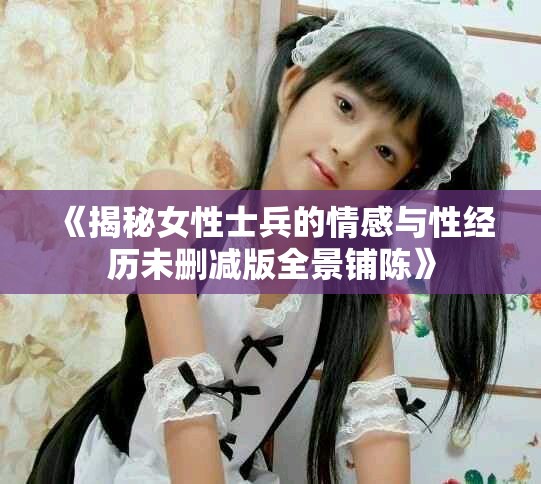 《揭秘女性士兵的情感与性经历未删减版全景铺陈》