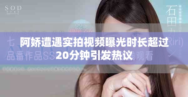 阿娇遭遇实拍视频曝光时长超过20分钟引发热议