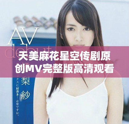 天美麻花星空传剧原创MV完整版高清观看地址揭秘