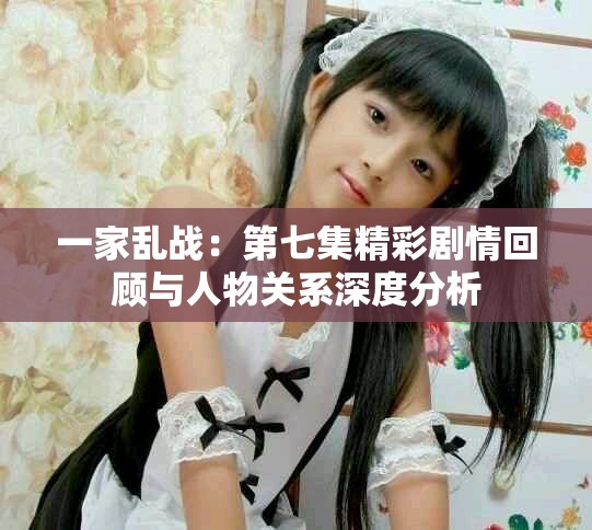 一家乱战：第七集精彩剧情回顾与人物关系深度分析