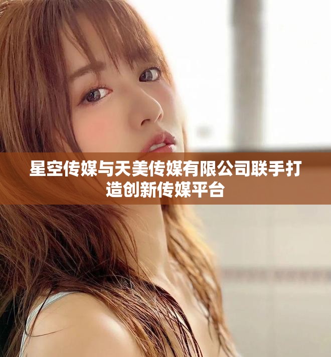 星空传媒与天美传媒有限公司联手打造创新传媒平台